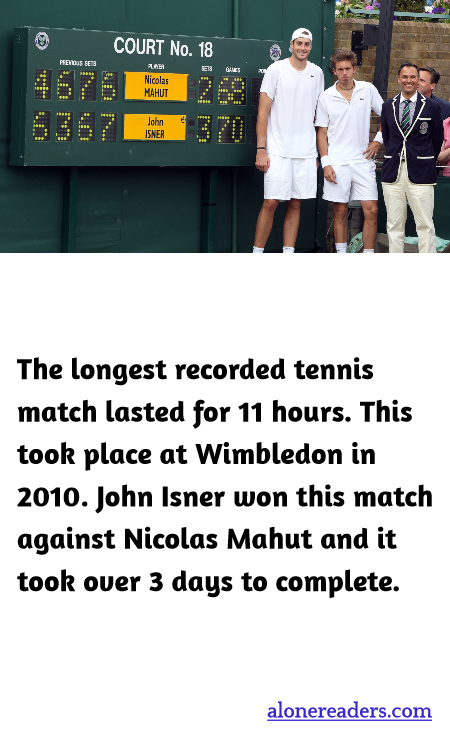 The longest recorded tennis match lasted for 11 hours. This took place at Wimbledon in 2010. John Isner won this match against Nicolas Mahut and it took over 3 days to complete.