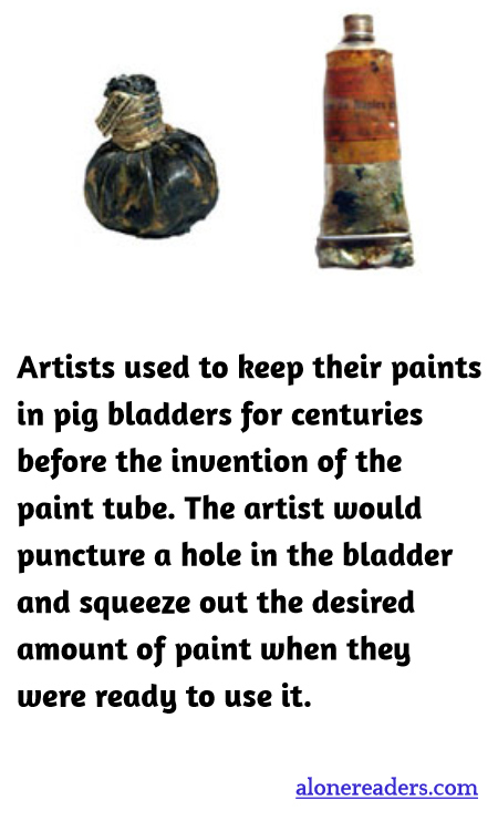 Artists used to keep their paints in pig bladders for centuries before the invention of the paint tube. The artist would puncture a hole in the bladder and squeeze out the desired amount of paint when they were ready to use it.
