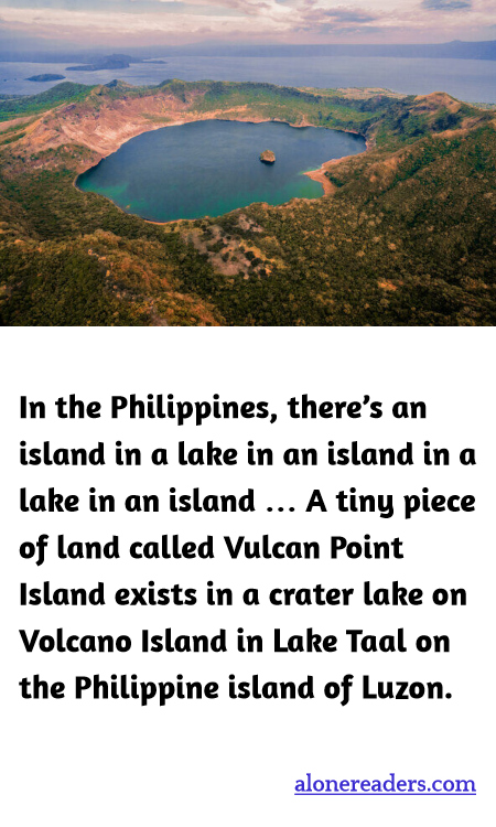 In the Philippines, there’s an island in a lake in an island in a lake in an island … A tiny piece of land called Vulcan Point Island exists in a crater lake on Volcano Island in Lake Taal on the Philippine island of Luzon.