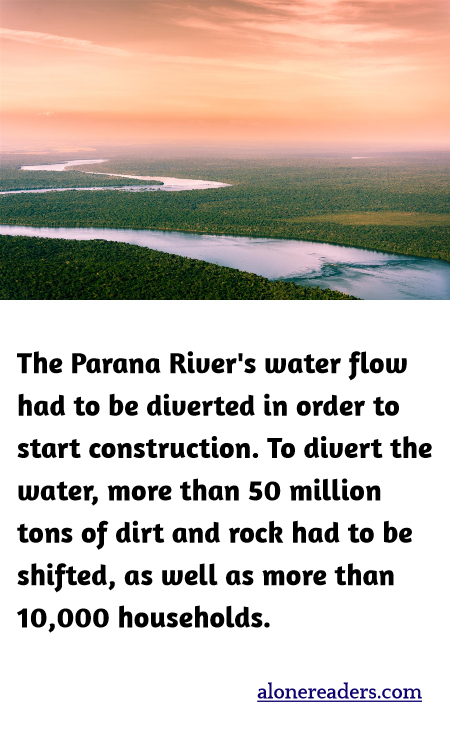 The Parana River's water flow had to be diverted in order to start construction. To divert the water, more than 50 million tons of dirt and rock had to be shifted, as well as more than 10,000 households.