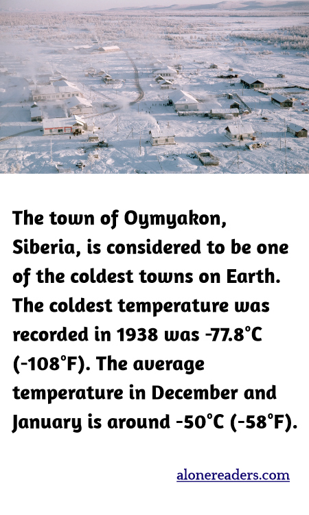 The town of Oymyakon, Siberia, is considered to be one of the coldest towns on Earth. The coldest temperature was recorded in 1938 was -77.8°C (-108°F). The average temperature in December and January is around -50°C (-58°F).