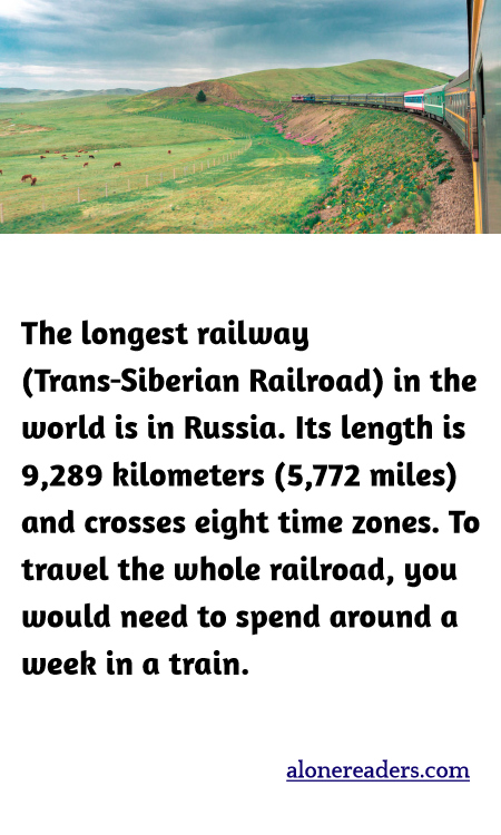 The longest railway (Trans-Siberian Railroad) in the world is in Russia. Its length is 9,289 kilometers (5,772 miles) and crosses eight time zones. To travel the whole railroad, you would need to spend around a week in a train.