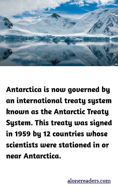 Antarctica is now governed by an international treaty system known as the Antarctic Treaty System. This treaty was signed in 1959 by 12 countries whose scientists were stationed in or near Antarctica.