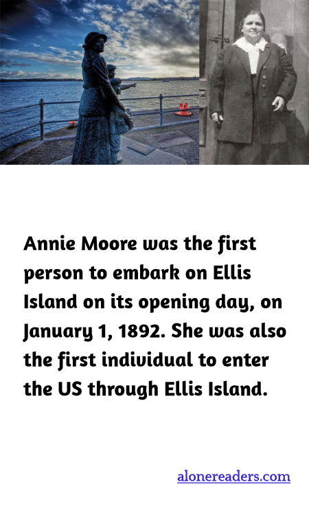 Annie Moore was the first person to embark on Ellis Island on its opening day, on January 1, 1892. She was also the first individual to enter the US through Ellis Island.