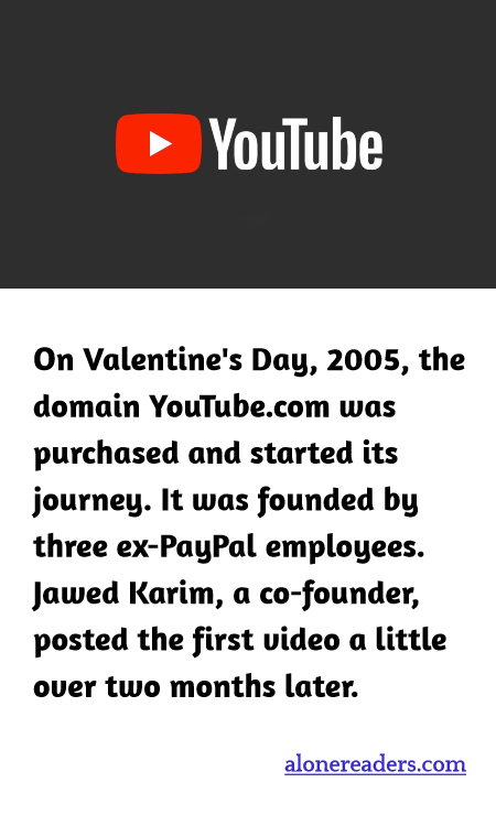 On Valentine's Day, 2005, the domain YouTube.com was purchased and started its journey. It was founded by three ex-PayPal employees. Jawed Karim, a co-founder, posted the first video a little over two months later.