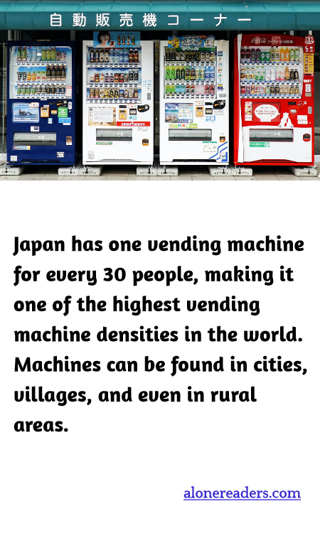 Japan has one vending machine for every 30 people, making it one of the highest vending machine densities in the world. Machines can be found in cities, villages, and even in rural areas.