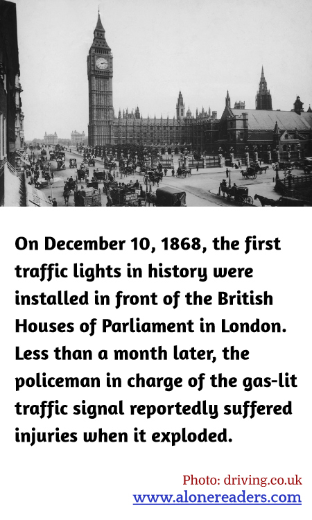 On December 10, 1868, the first traffic lights in history were installed in front of the British Houses of Parliament in London. Less than a month later, the policeman in charge of the gas-lit traffic signal reportedly suffered injuries when it exploded.