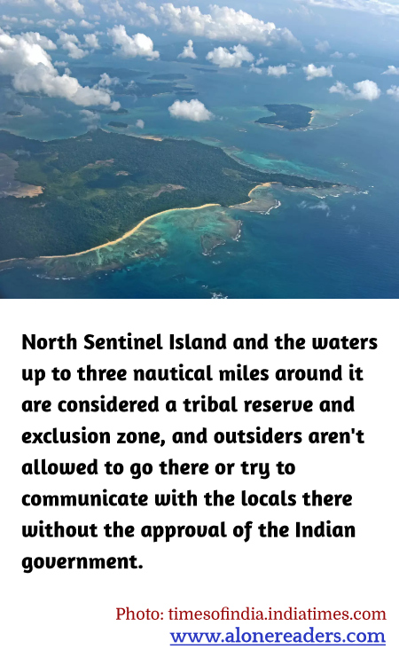 North Sentinel Island and the waters up to three nautical miles around it are considered a tribal reserve and exclusion zone, and outsiders aren't allowed to go there or try to communicate with the locals there without the approval of the Indian government.