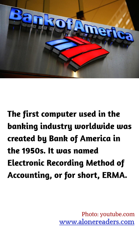The first computer used in the banking industry worldwide was created by Bank of America in the 1950s. It was named Electronic Recording Method of Accounting, or for short, ERMA.