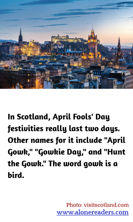 In Scotland, April Fools' Day festivities really last two days. Other names for it include "April Gowk," "Gowkie Day," and "Hunt the Gowk." The word gowk is a bird.