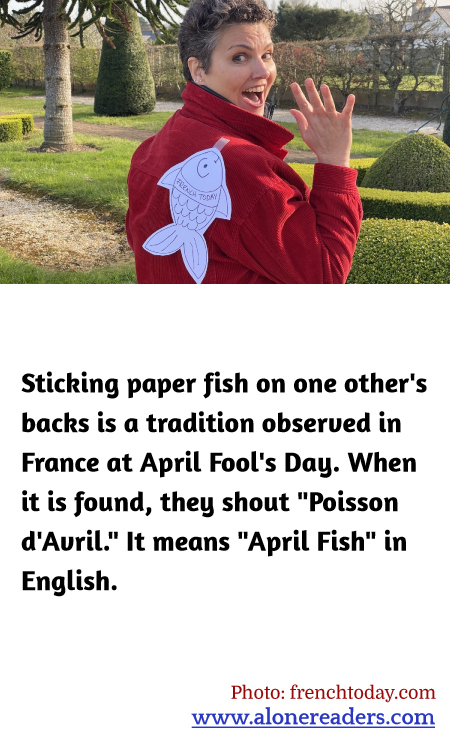 Sticking paper fish on one other's backs is a tradition observed in France at April Fool's Day. When it is found, they shout "Poisson d'Avril." It means "April Fish" in English.