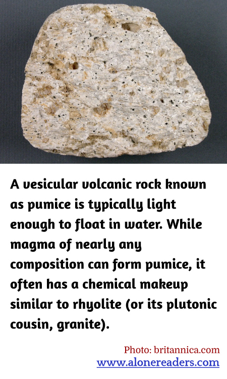 A vesicular volcanic rock known as pumice is typically light enough to float in water. While magma of nearly any composition can form pumice, it often has a chemical makeup similar to rhyolite (or its plutonic cousin, granite).