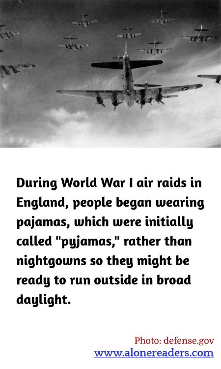 During World War I air raids in England, people began wearing pajamas, which were initially called "pyjamas," rather than nightgowns so they might be ready to run outside in broad daylight.