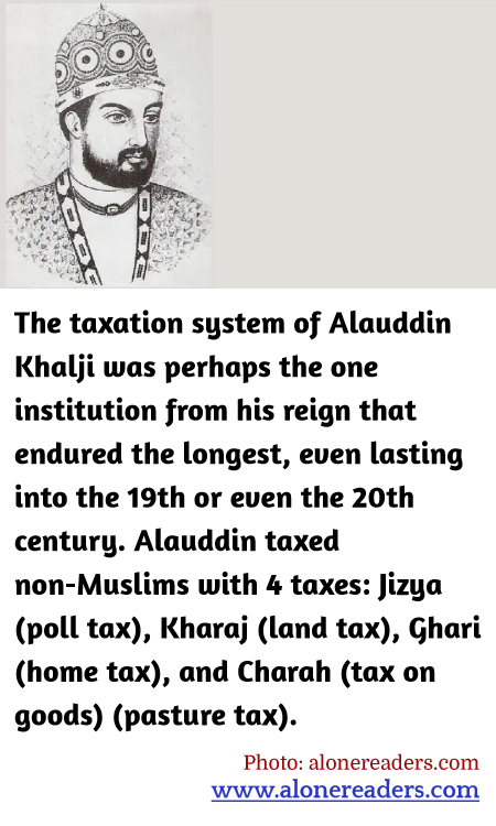 The taxation system of Alauddin Khalji was perhaps the one institution from his reign that endured the longest, even lasting into the 19th or even the 20th century. Alauddin taxed non-Muslims with 4 taxes: Jizya (poll tax), Kharaj (land tax), Ghari (home tax), and Charah (tax on goods) (pasture tax).