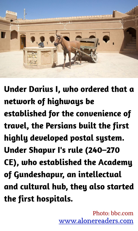 Under Darius I, who ordered that a network of highways be established for the convenience of travel, the Persians built the first highly developed postal system. Under Shapur I's rule (240–270 CE), who established the Academy of Gundeshapur, an intellectual and cultural hub, they also started the first hospitals.