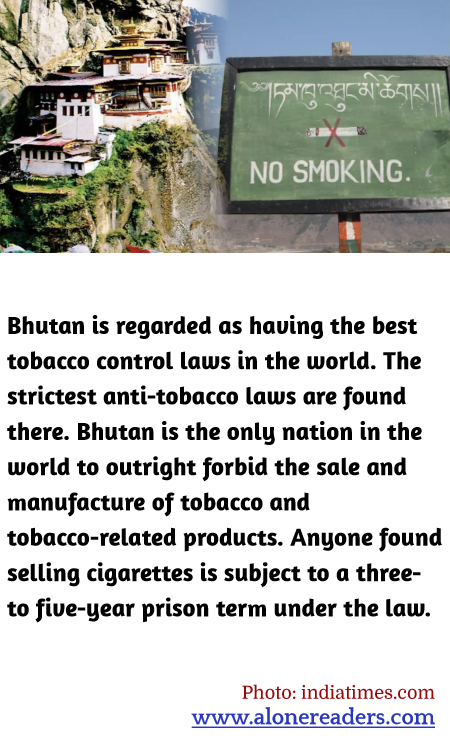 Bhutan is regarded as having the best tobacco control laws in the world. The strictest anti-tobacco laws are found there. Bhutan is the only nation in the world to outright forbid the sale and manufacture of tobacco and tobacco-related products. Anyone found selling cigarettes is subject to a three- to five-year prison term under the law.