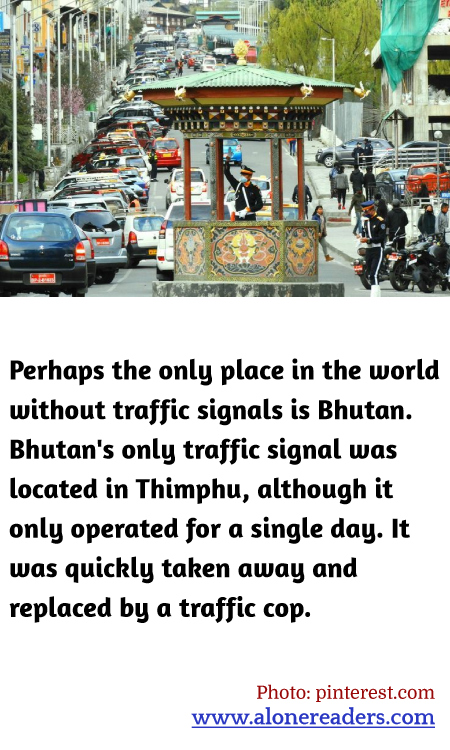 Perhaps the only place in the world without traffic signals is Bhutan. Bhutan's only traffic signal was located in Thimphu, although it only operated for a single day. It was quickly taken away and replaced by a traffic cop.