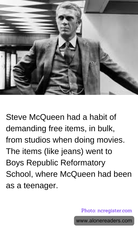 Steve McQueen had a habit of demanding free items, in bulk, from studios when doing movies. The items (like jeans) went to Boys Republic Reformatory School, where McQueen had been as a teenager.