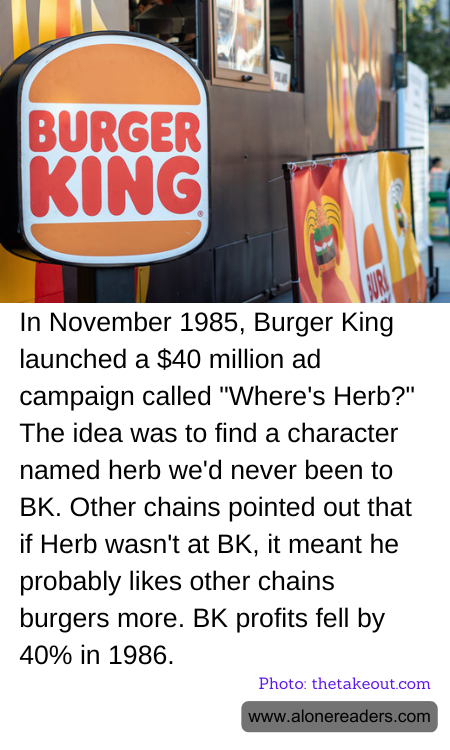 In November 1985, Burger King launched a $40 million ad campaign called "Where's Herb?" The idea was to find a character named herb we'd never been to BK. Other chains pointed out that if Herb wasn't at BK, it meant he probably likes other chains burgers more. BK profits fell by 40% in 1986.