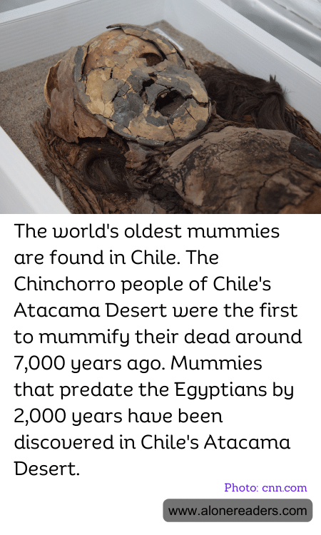 The world's oldest mummies are found in Chile. The Chinchorro people of Chile's Atacama Desert were the first to mummify their dead around 7,000 years ago. Mummies that predate the Egyptians by 2,000 years have been discovered in Chile's Atacama Desert.
