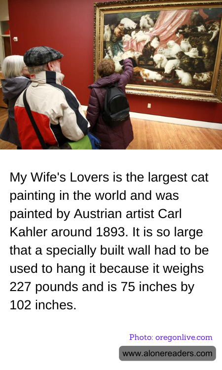 My Wife's Lovers is the largest cat painting in the world and was painted by Austrian artist Carl Kahler around 1893. It is so large that a specially built wall had to be used to hang it because it weighs 227 pounds and is 75 inches by 102 inches.