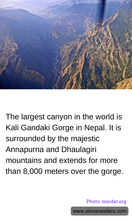 The largest canyon in the world is Kali Gandaki Gorge in Nepal. It is surrounded by the majestic Annapurna and Dhaulagiri mountains and extends for more than 8,000 meters over the gorge.