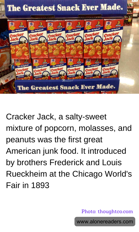 Cracker Jack, a salty-sweet mixture of popcorn, molasses, and peanuts was the first great American junk food. It introduced by brothers Frederick and Louis Rueckheim at the Chicago World's Fair in 1893