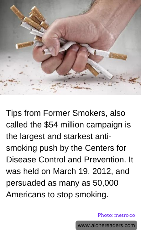 Tips from Former Smokers, also called the $54 million campaign is the largest and starkest anti-smoking push by the Centers for Disease Control and Prevention. It was held on March 19, 2012, and persuaded as many as 50,000 Americans to stop smoking.