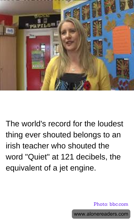 The world's record for the loudest thing ever shouted belongs to an irish teacher who shouted the word "Quiet" at 121 decibels, the equivalent of a jet engine.