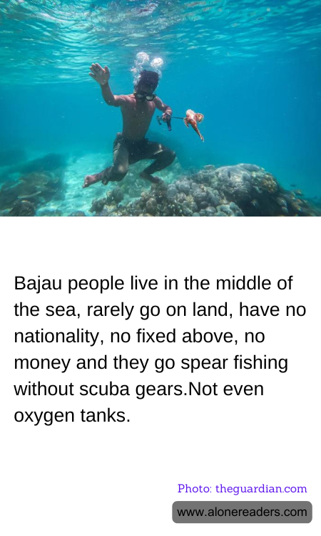 Bajau people live in the middle of the sea, rarely go on land, have no nationality, no fixed above, no money and they go spear fishing without scuba gears.Not even oxygen tanks.