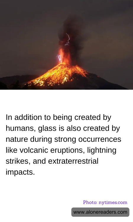 In addition to being created by humans, glass is also created by nature during strong occurrences like volcanic eruptions, lightning strikes, and extraterrestrial impacts.