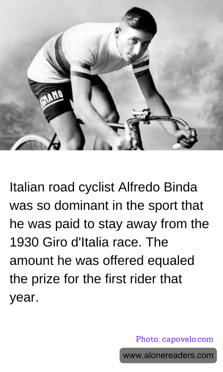 Italian road cyclist Alfredo Binda was so dominant in the sport that he was paid to stay away from the 1930 Giro d'Italia race. The amount he was offered equaled the prize for the first rider that year.