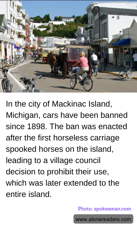 In the city of Mackinac Island, Michigan, cars have been banned since 1898. The ban was enacted after the first horseless carriage spooked horses on the island, leading to a village council decision to prohibit their use, which was later extended to the entire island.