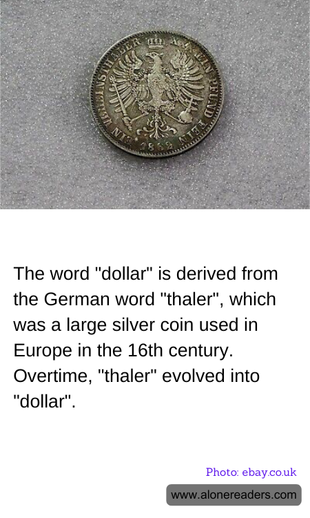 The word "dollar" is derived from the German word "thaler", which was a large silver coin used in Europe in the 16th century. Overtime, "thaler" evolved into "dollar".