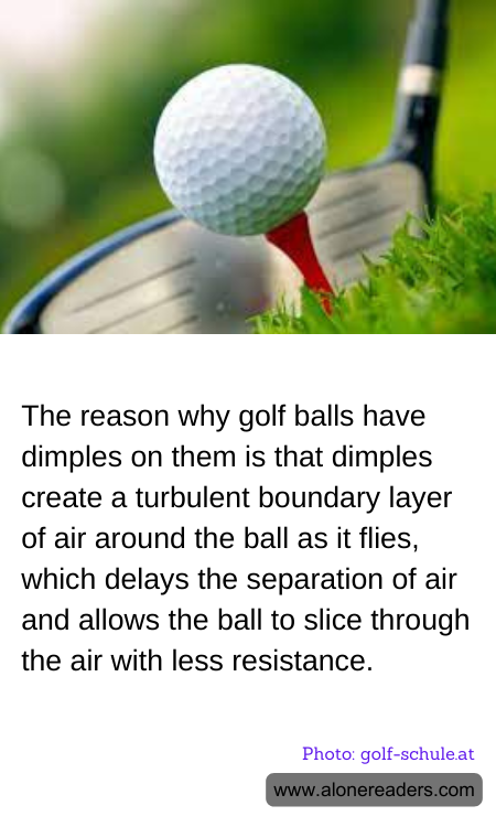 The reason why golf balls have dimples on them is that dimples create a turbulent boundary layer of air around the ball as it flies, which delays the separation of air and allows the ball to slice through the air with less resistance.