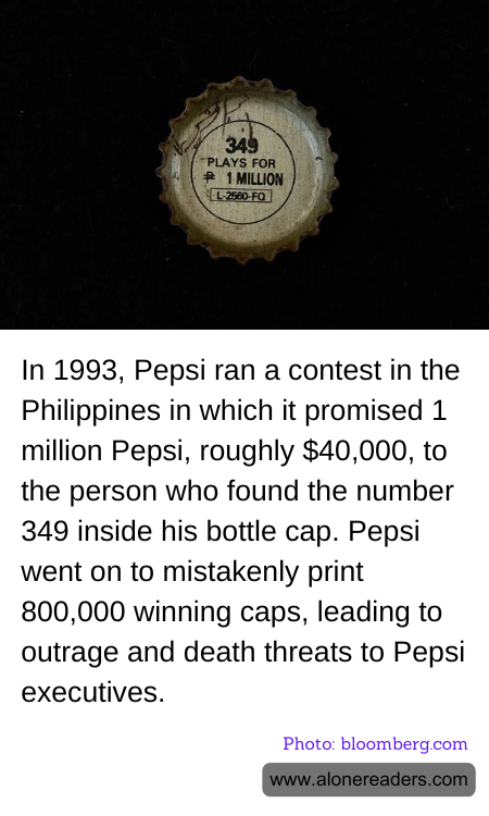 In 1993, Pepsi ran a contest in the Philippines in which it promised 1 million Pepsi, roughly $40,000, to the person who found the number 349 inside his bottle cap. Pepsi went on to mistakenly print 800,000 winning caps, leading to outrage and death threats to Pepsi executives.