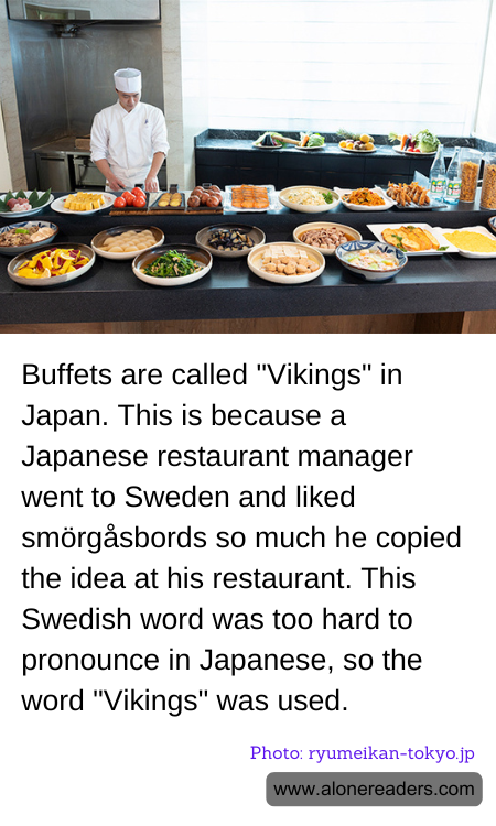 Buffets are called "Vikings" in Japan. This is because a Japanese restaurant manager went to Sweden and liked smörgåsbords so much he copied the idea at his restaurant. This Swedish word was too hard to pronounce in Japanese, so the word "Vikings" was used.
