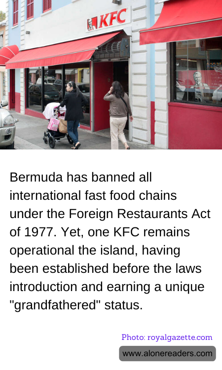 Bermuda has banned all international fast food chains under the Foreign Restaurants Act of 1977. Yet, one KFC remains operational the island, having been established before the laws introduction and earning a unique "grandfathered" status.