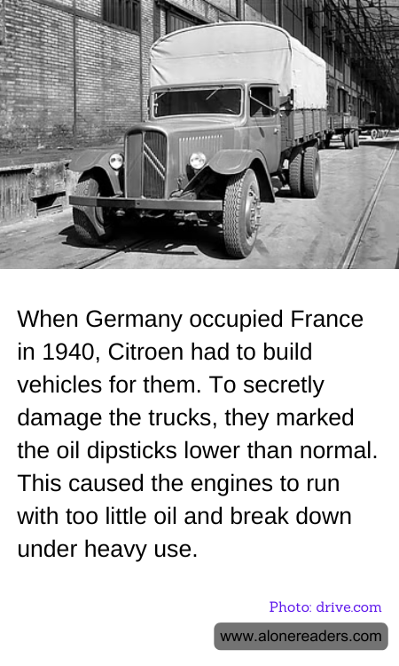 When Germany occupied France in 1940, Citroen had to build vehicles for them. To secretly damage the trucks, they marked the oil dipsticks lower than normal. This caused the engines to run with too little oil and break down under heavy use.