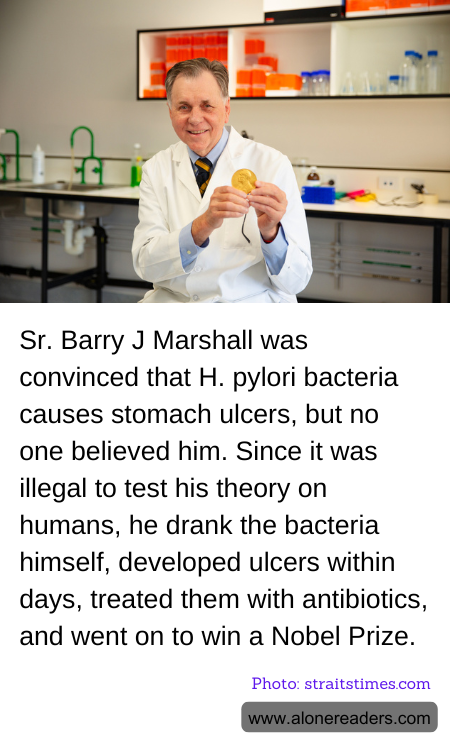 Sr. Barry J Marshall was convinced that H. pylori bacteria causes stomach ulcers, but no one believed him. Since it was illegal to test his theory on humans, he drank the bacteria himself, developed ulcers within days, treated them with antibiotics, and went on to win a Nobel Prize.