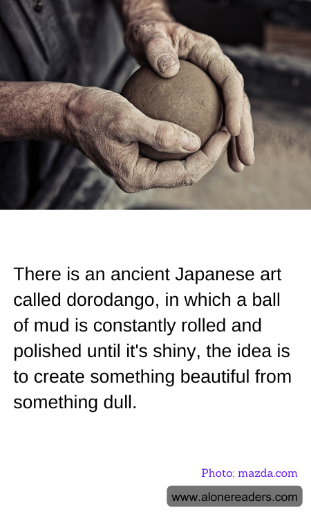 There is an ancient Japanese art called dorodango, in which a ball of mud is constantly rolled and polished until it's shiny, the idea is to create something beautiful from something dull.