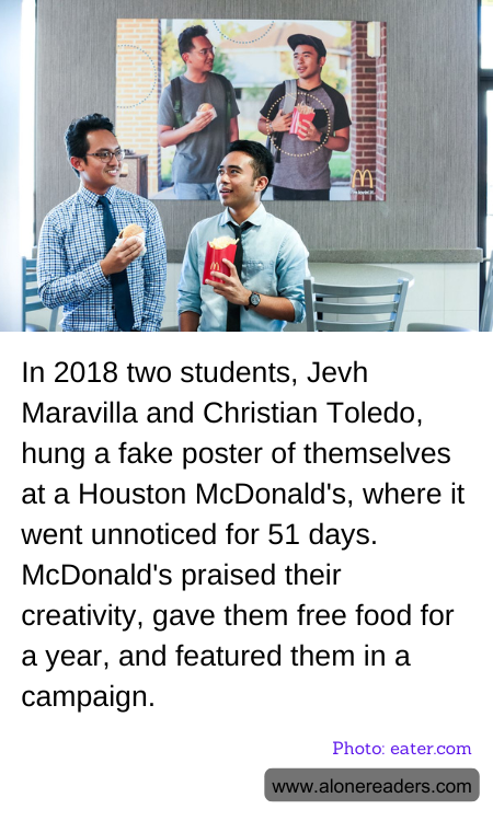 In 2018 two students, Jevh Maravilla and Christian Toledo, hung a fake poster of themselves at a Houston McDonald's, where it went unnoticed for 51 days. McDonald's praised their creativity, gave them free food for a year, and featured them in a campaign.