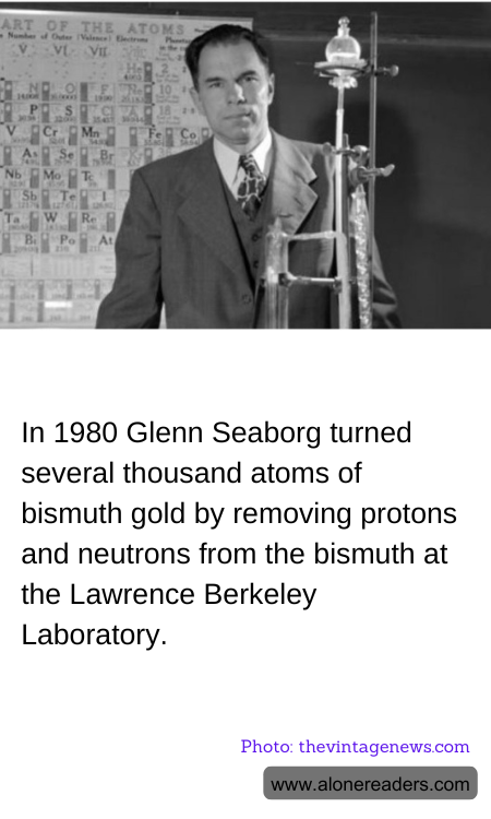 In 1980 Glenn Seaborg turned several thousand atoms of bismuth gold by removing protons and neutrons from the bismuth at the Lawrence Berkeley Laboratory.