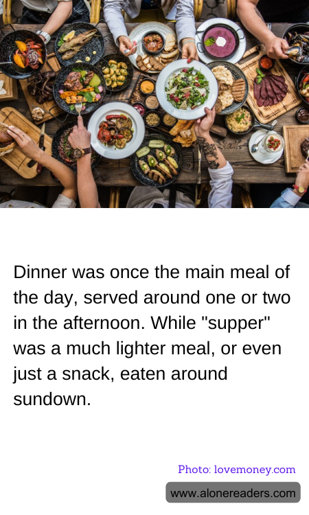 Dinner was once the main meal of the day, served around one or two in the afternoon. While "supper" was a much lighter meal, or even just a snack, eaten around sundown.