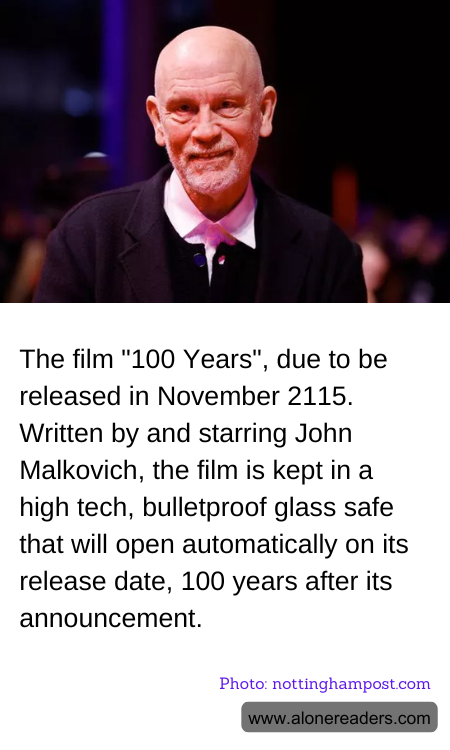 The film "100 Years", due to be released in November 2115. Written by and starring John Malkovich, the film is kept in a high tech, bulletproof glass safe that will open automatically on its release date, 100 years after its announcement.