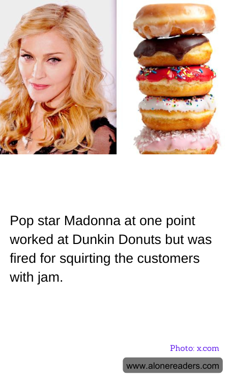 Pop star Madonna at one point worked at Dunkin Donuts but was fired for squirting the customers with jam.