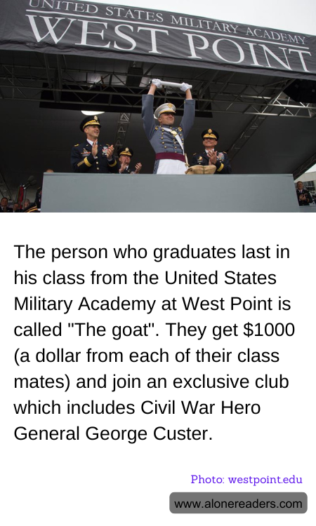 The person who graduates last in his class from the United States Military Academy at West Point is called "The goat". They get $1000 (a dollar from each of their class mates) and join an exclusive club which includes Civil War Hero General George Custer.