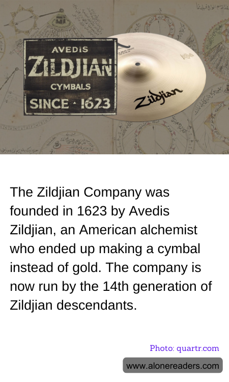 The Zildjian Company was founded in 1623 by Avedis Zildjian, an American alchemist who ended up making a cymbal instead of gold. The company is now run by the 14th generation of Zildjian descendants.