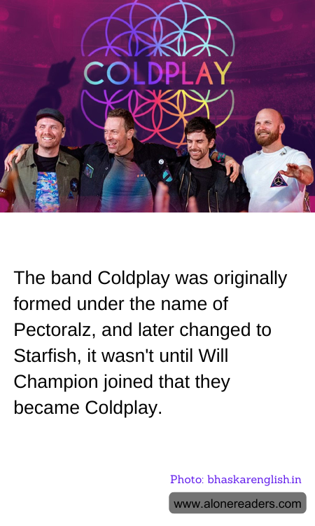 The band Coldplay was originally formed under the name of Pectoralz, and later changed to Starfish, it wasn't until Will Champion joined that they became Coldplay.