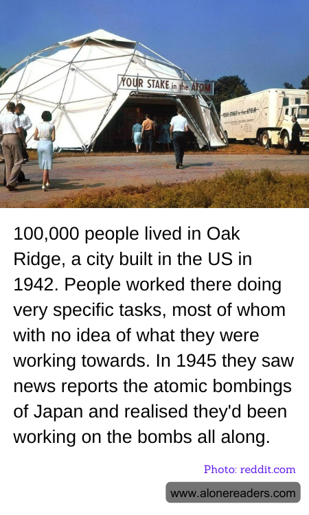 100,000 people lived in Oak Ridge, a city built in the US in 1942. People worked there doing very specific tasks, most of whom with no idea of what they were working towards. In 1945 they saw news reports the atomic bombings of Japan and realised they'd been working on the bombs all along.
